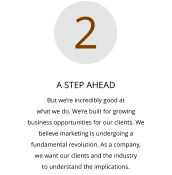A STEP AHEAD But we’re incredibly good at  what we do. We’re built for growing  business opportunities for our clients. We  believe marketing is undergoing a  fundamental revolution. As a company,  we want our clients and the industry  to understand the implications.  2